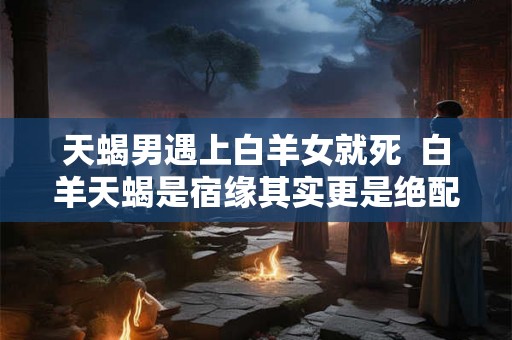 天蝎男遇上白羊女就死  白羊天蝎是宿缘其实更是绝配