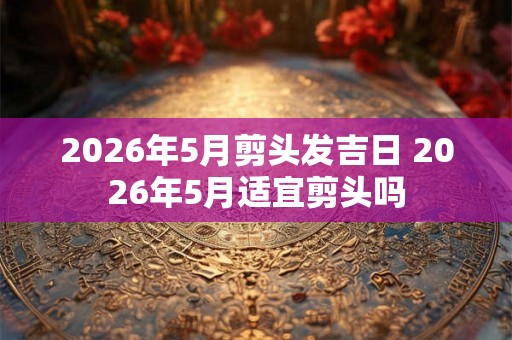 2026年5月剪头发吉日 2026年5月适宜剪头吗