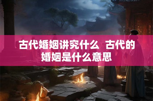 古代婚姻讲究什么  古代的婚姻是什么意思