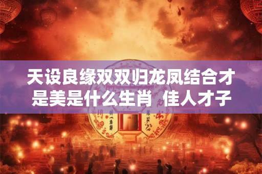 天设良缘双双归龙凤结合才是美是什么生肖  佳人才子结良缘是什么生肖
