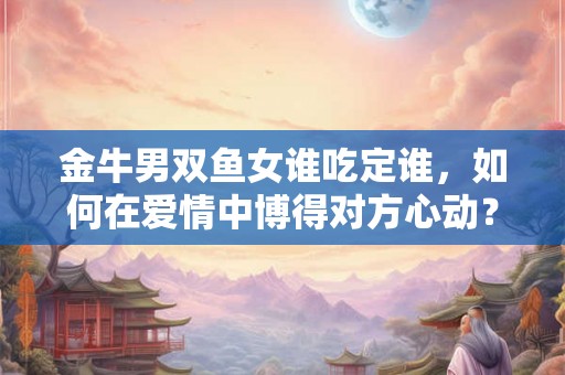 金牛男双鱼女谁吃定谁,如何在爱情中博得对方心动? 金牛男双鱼女谁吃定谁,如何在爱情中博得对方心动?