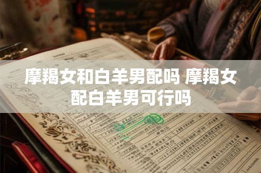摩羯女和白羊男配吗 摩羯女配白羊男可行吗 摩羯女和白羊男配吗 摩羯女配白羊男可行吗
