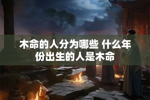 木命的人分为哪些 什么年份出生的人是木命 木命的人分为哪些 什么年份出生的人是木命