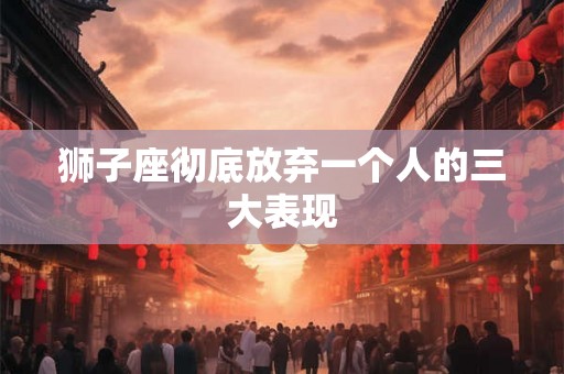 狮子座彻底放弃一个人的三大表现