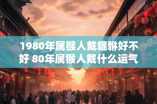 1980年属猴人戴貔貅好不好 80年属猴人戴什么运气好