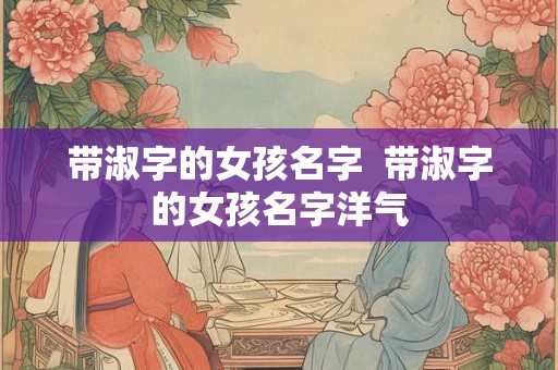 带淑字的女孩名字 带淑字的女孩名字洋气 带淑字的女孩名字 带淑字的女孩名字洋气