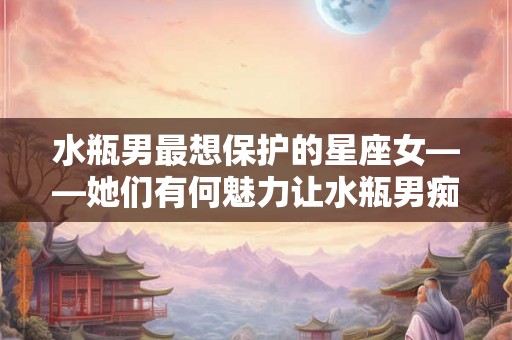 水瓶男最想保护的星座女——她们有何魅力让水瓶男痴迷不已？