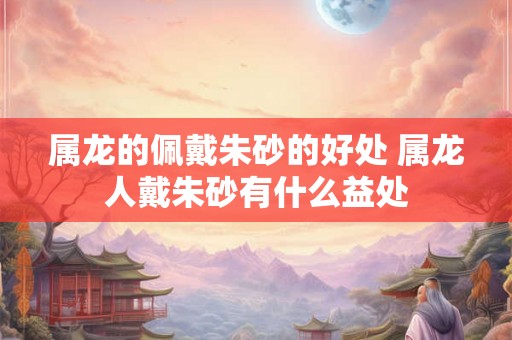属龙的佩戴朱砂的好处 属龙人戴朱砂有什么益处