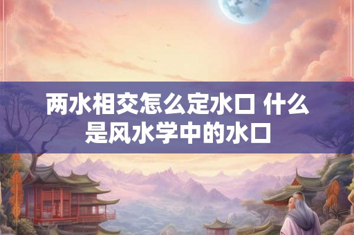 两水相交怎么定水口 什么是风水学中的水口