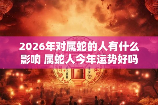 2026年对属蛇的人有什么影响 属蛇人今年运势好吗