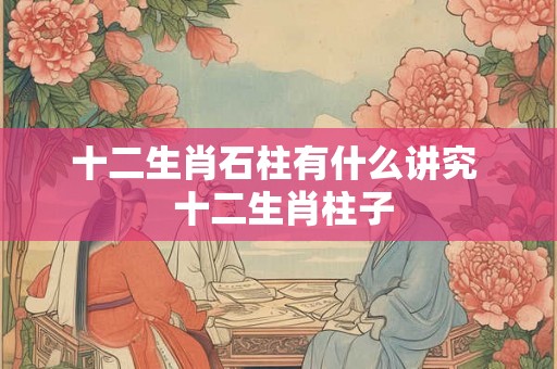 十二生肖石柱有什么讲究  十二生肖柱子
