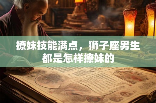 撩妹技能满点，狮子座男生都是怎样撩妹的