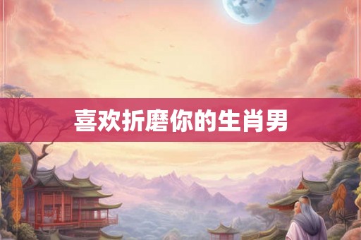 喜欢折磨你的生肖男