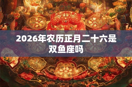 2026年农历正月二十六是双鱼座吗