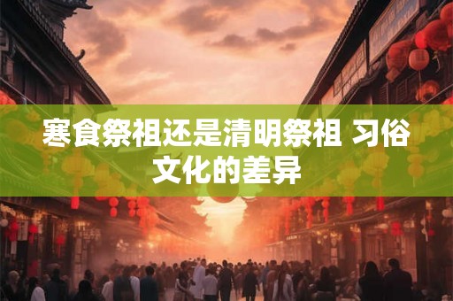寒食祭祖还是清明祭祖 习俗文化的差异