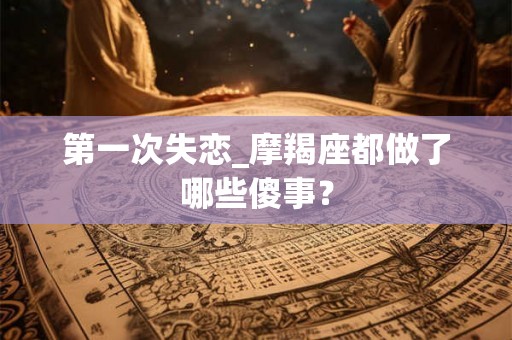 第一次失恋_摩羯座都做了哪些傻事？