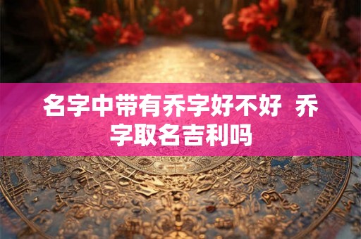 名字中带有乔字好不好  乔字取名吉利吗