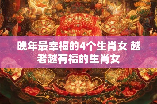 晚年最幸福的4个生肖女 越老越有福的生肖女