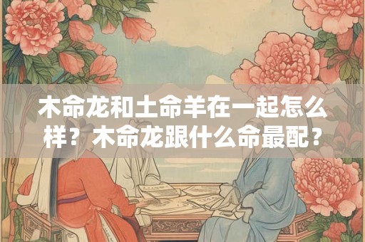 木命龙和土命羊在一起怎么样?木命龙跟什么命最配? 木命龙和土命羊在一起怎么样?木命龙跟什么命最配?