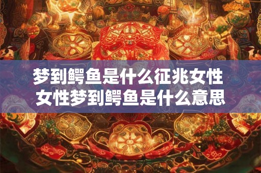 梦到鳄鱼是什么征兆女性 女性梦到鳄鱼是什么意思