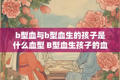 b型血与b型血生的孩子是什么血型 B型血生孩子的血型是什么