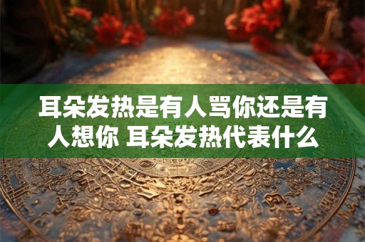 耳朵发热是有人骂你还是有人想你 耳朵发热代表什么