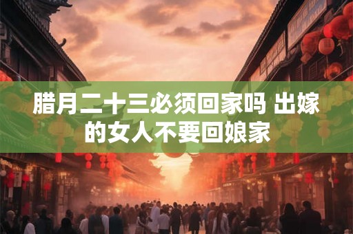 腊月二十三必须回家吗 出嫁的女人不要回娘家