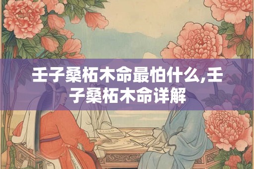 壬子桑柘木命最怕什么,壬子桑柘木命详解