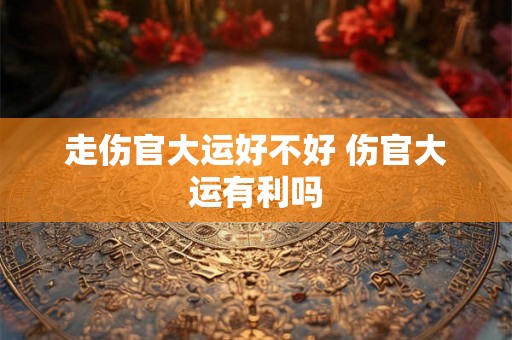 走伤官大运好不好 伤官大运有利吗