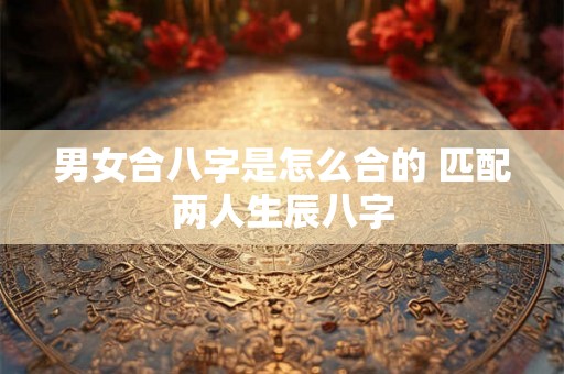 男女合八字是怎么合的 匹配两人生辰八字 男女合八字是怎么合的 匹配两人生辰八字