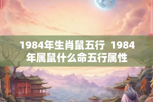 1984年生肖鼠五行  1984年属鼠什么命五行属性