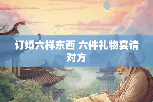 订婚六样东西 六件礼物宴请对方