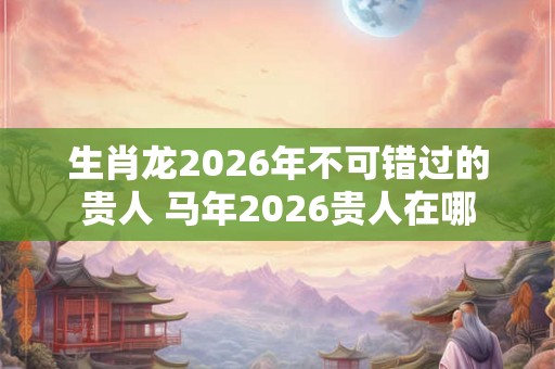 生肖龙2026年不可错过的贵人 马年2026贵人在哪