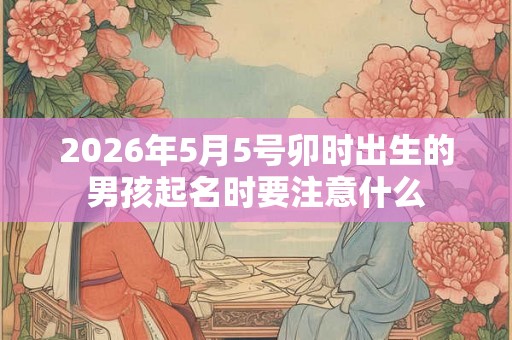 2026年5月5号卯时出生的男孩起名时要注意什么