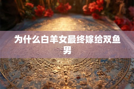 为什么白羊女最终嫁给双鱼男 为什么白羊女最终嫁给双鱼男