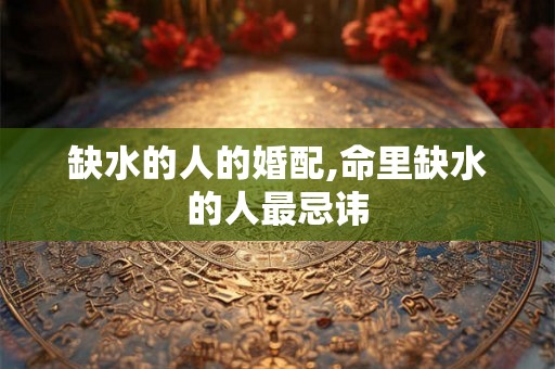 缺水的人的婚配,命里缺水的人最忌讳