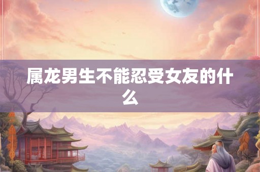 属龙男生不能忍受女友的什么