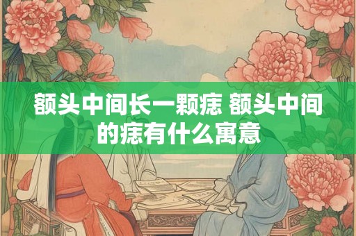 额头中间长一颗痣 额头中间的痣有什么寓意 额头中间长一颗痣 额头中间的痣有什么寓意