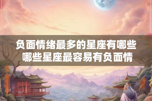 负面情绪最多的星座有哪些 哪些星座最容易有负面情绪 负面情绪最多的星座有哪些 哪些星座最容易有负面情绪