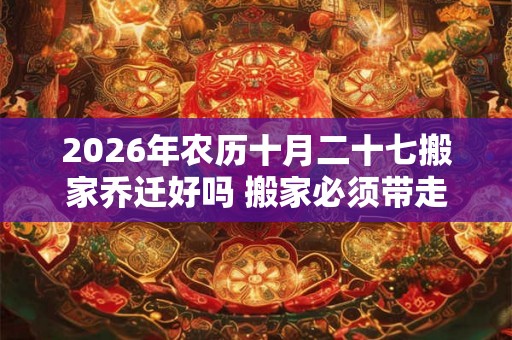 2026年农历十月二十七搬家乔迁好吗 搬家必须带走的东西 2026年农历十月二十七搬家乔迁好吗 搬家必须带走的东西