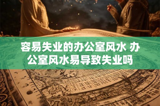 容易失业的办公室风水 办公室风水易导致失业吗 容易失业的办公室风水 办公室风水易导致失业吗
