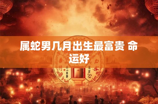 属蛇男几月出生最富贵 命运好