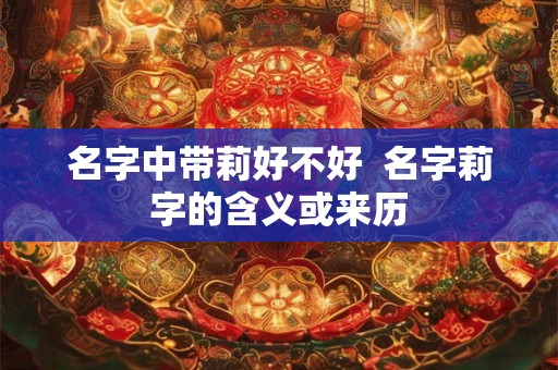 名字中带莉好不好 名字莉字的含义或来历 名字中带莉好不好 名字莉字的含义或来历