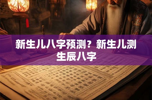 新生儿八字预测?新生儿测生辰八字 新生儿八字预测?新生儿测生辰八字