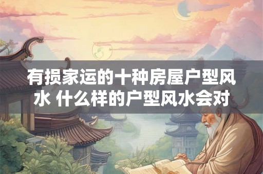 有损家运的十种房屋户型风水 什么样的户型风水会对家运造成损害