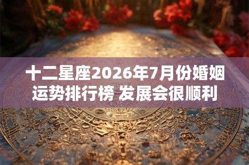 十二星座2026年7月份婚姻运势排行榜 发展会很顺利