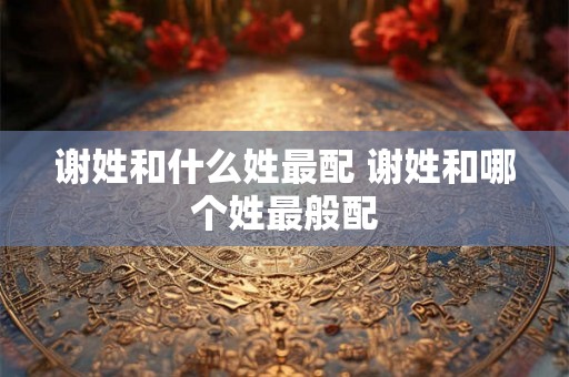 谢姓和什么姓最配 谢姓和哪个姓最般配