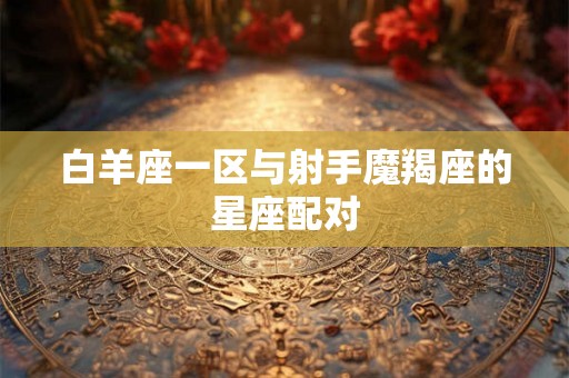 白羊座一区与射手魔羯座的星座配对 白羊座一区与射手魔羯座的星座配对