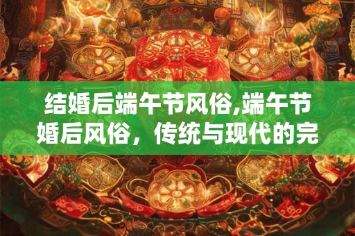 结婚后端午节风俗,端午节婚后风俗，传统与现代的完美融合