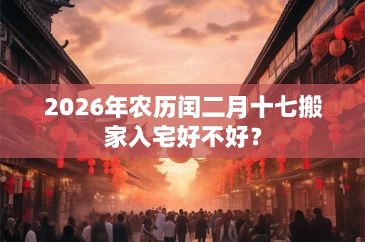 2026年农历闰二月十七搬家入宅好不好? 2026年农历闰二月十七搬家入宅好不好?
